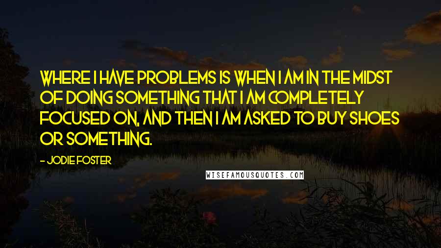 Jodie Foster Quotes: Where I have problems is when I am in the midst of doing something that I am completely focused on, and then I am asked to buy shoes or something.