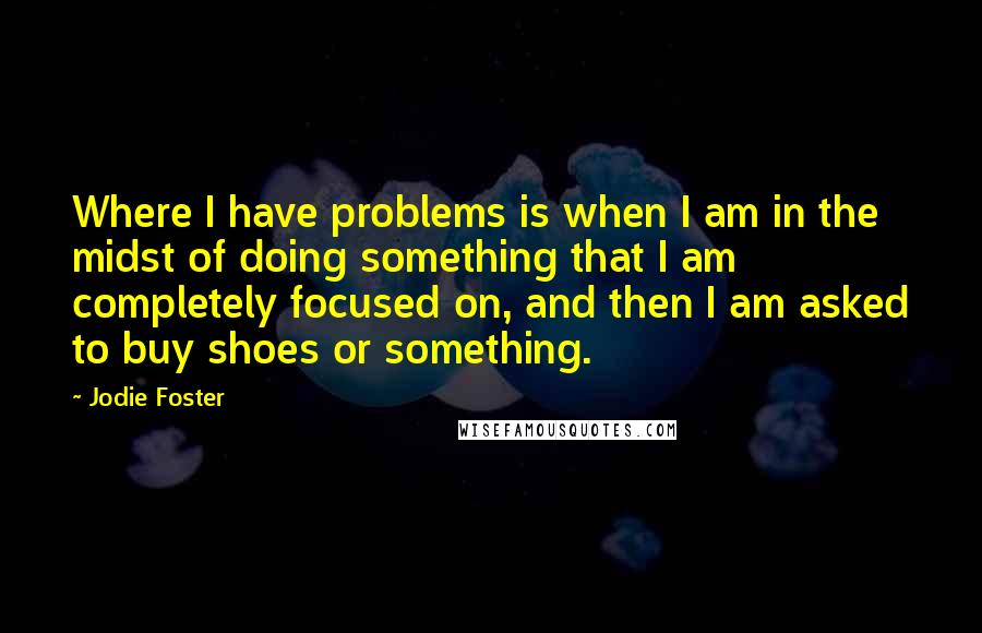 Jodie Foster Quotes: Where I have problems is when I am in the midst of doing something that I am completely focused on, and then I am asked to buy shoes or something.