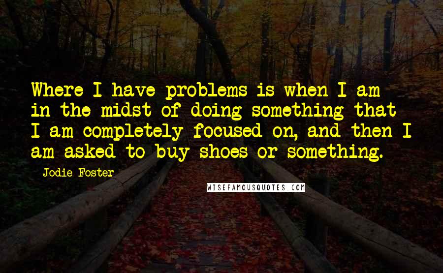 Jodie Foster Quotes: Where I have problems is when I am in the midst of doing something that I am completely focused on, and then I am asked to buy shoes or something.