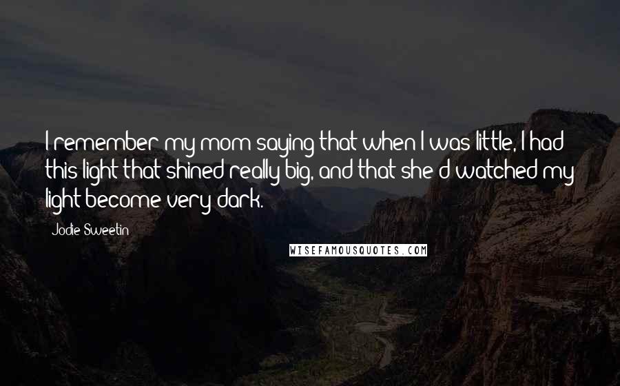 Jodie Sweetin Quotes: I remember my mom saying that when I was little, I had this light that shined really big, and that she'd watched my light become very dark.