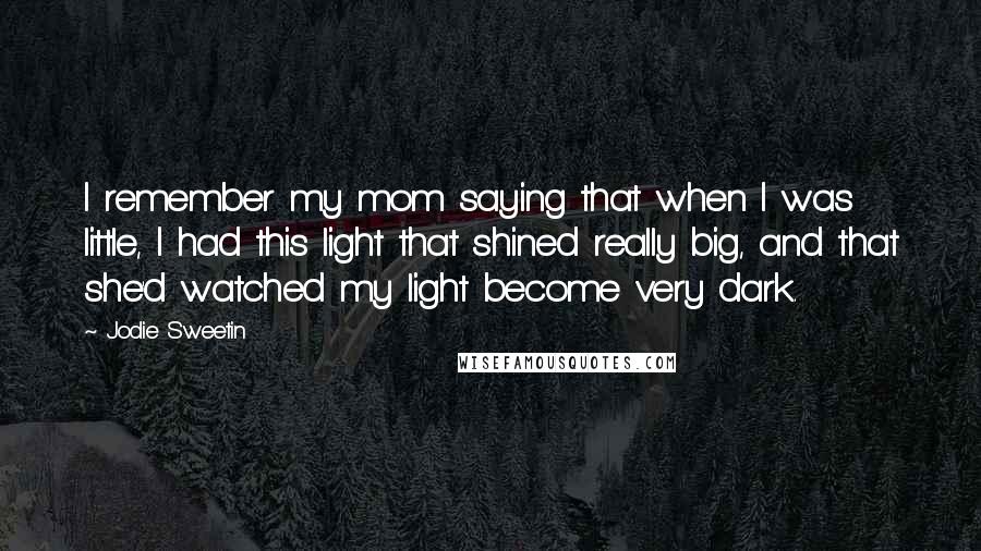 Jodie Sweetin Quotes: I remember my mom saying that when I was little, I had this light that shined really big, and that she'd watched my light become very dark.