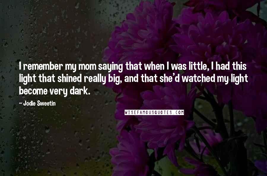 Jodie Sweetin Quotes: I remember my mom saying that when I was little, I had this light that shined really big, and that she'd watched my light become very dark.