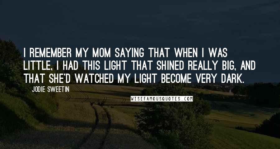 Jodie Sweetin Quotes: I remember my mom saying that when I was little, I had this light that shined really big, and that she'd watched my light become very dark.