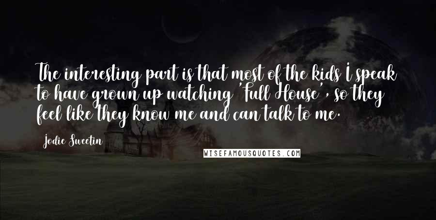 Jodie Sweetin Quotes: The interesting part is that most of the kids I speak to have grown up watching 'Full House', so they feel like they know me and can talk to me.