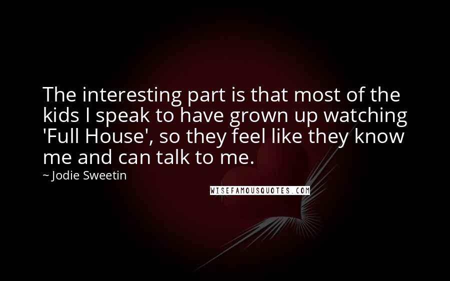 Jodie Sweetin Quotes: The interesting part is that most of the kids I speak to have grown up watching 'Full House', so they feel like they know me and can talk to me.