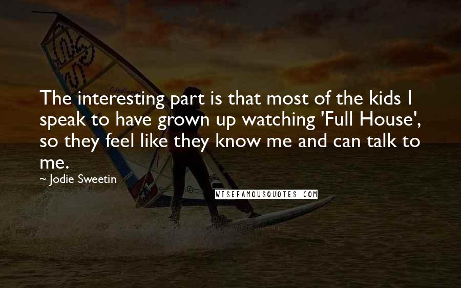 Jodie Sweetin Quotes: The interesting part is that most of the kids I speak to have grown up watching 'Full House', so they feel like they know me and can talk to me.