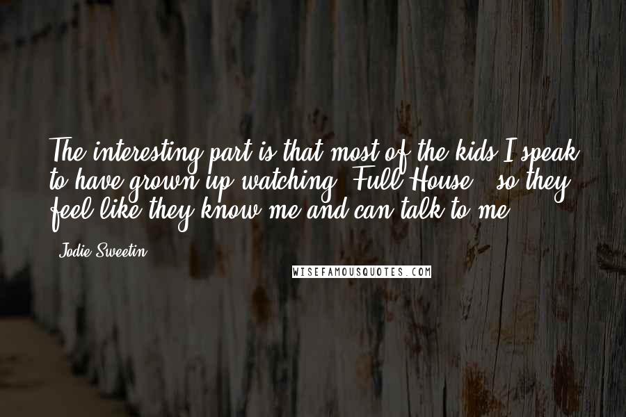 Jodie Sweetin Quotes: The interesting part is that most of the kids I speak to have grown up watching 'Full House', so they feel like they know me and can talk to me.