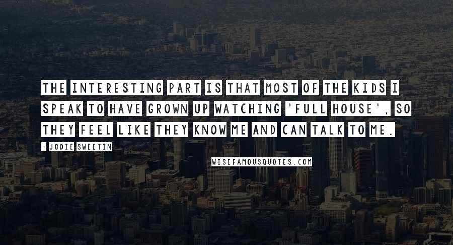 Jodie Sweetin Quotes: The interesting part is that most of the kids I speak to have grown up watching 'Full House', so they feel like they know me and can talk to me.