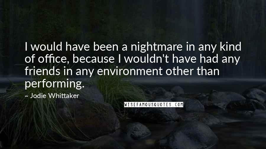 Jodie Whittaker Quotes: I would have been a nightmare in any kind of office, because I wouldn't have had any friends in any environment other than performing.