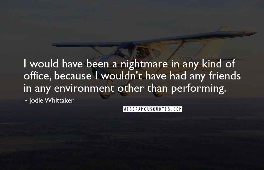 Jodie Whittaker Quotes: I would have been a nightmare in any kind of office, because I wouldn't have had any friends in any environment other than performing.