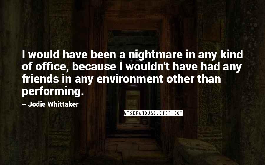 Jodie Whittaker Quotes: I would have been a nightmare in any kind of office, because I wouldn't have had any friends in any environment other than performing.