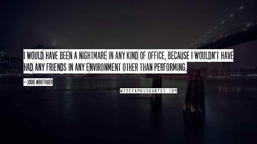 Jodie Whittaker Quotes: I would have been a nightmare in any kind of office, because I wouldn't have had any friends in any environment other than performing.