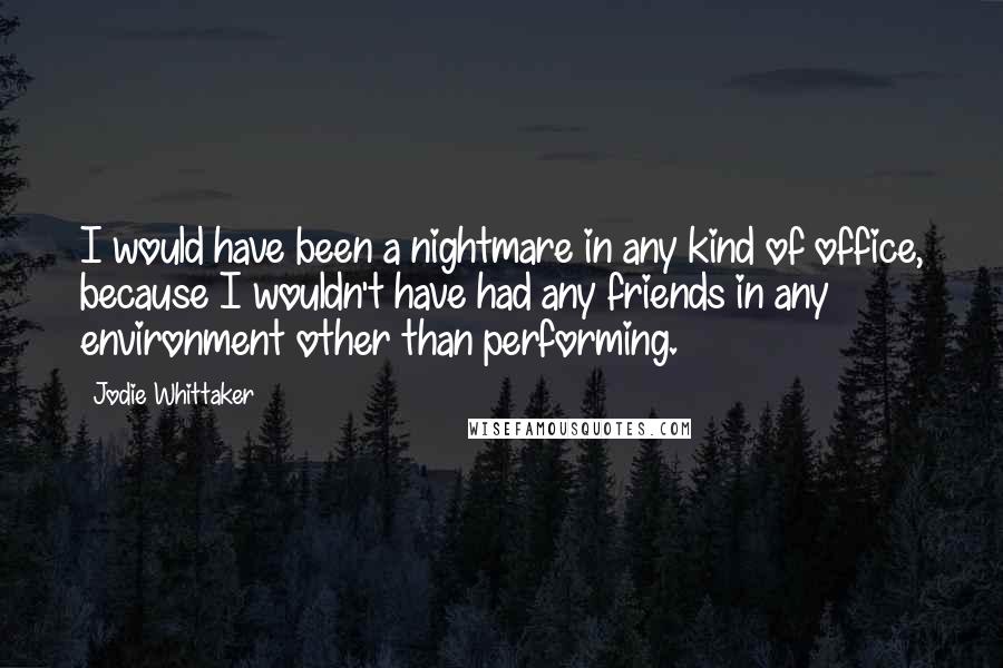 Jodie Whittaker Quotes: I would have been a nightmare in any kind of office, because I wouldn't have had any friends in any environment other than performing.