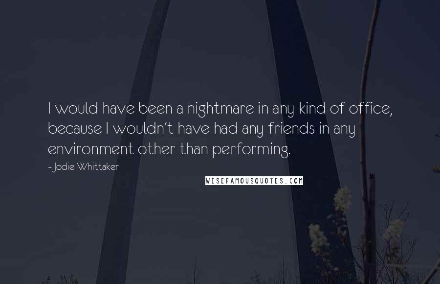 Jodie Whittaker Quotes: I would have been a nightmare in any kind of office, because I wouldn't have had any friends in any environment other than performing.