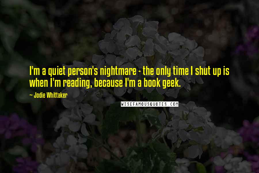 Jodie Whittaker Quotes: I'm a quiet person's nightmare - the only time I shut up is when I'm reading, because I'm a book geek.