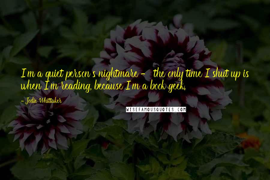 Jodie Whittaker Quotes: I'm a quiet person's nightmare - the only time I shut up is when I'm reading, because I'm a book geek.