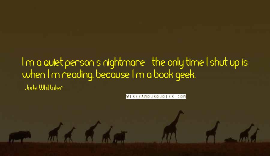 Jodie Whittaker Quotes: I'm a quiet person's nightmare - the only time I shut up is when I'm reading, because I'm a book geek.