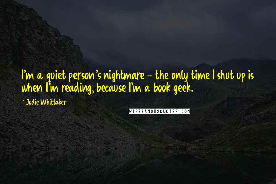 Jodie Whittaker Quotes: I'm a quiet person's nightmare - the only time I shut up is when I'm reading, because I'm a book geek.