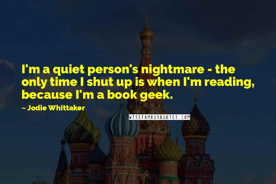 Jodie Whittaker Quotes: I'm a quiet person's nightmare - the only time I shut up is when I'm reading, because I'm a book geek.