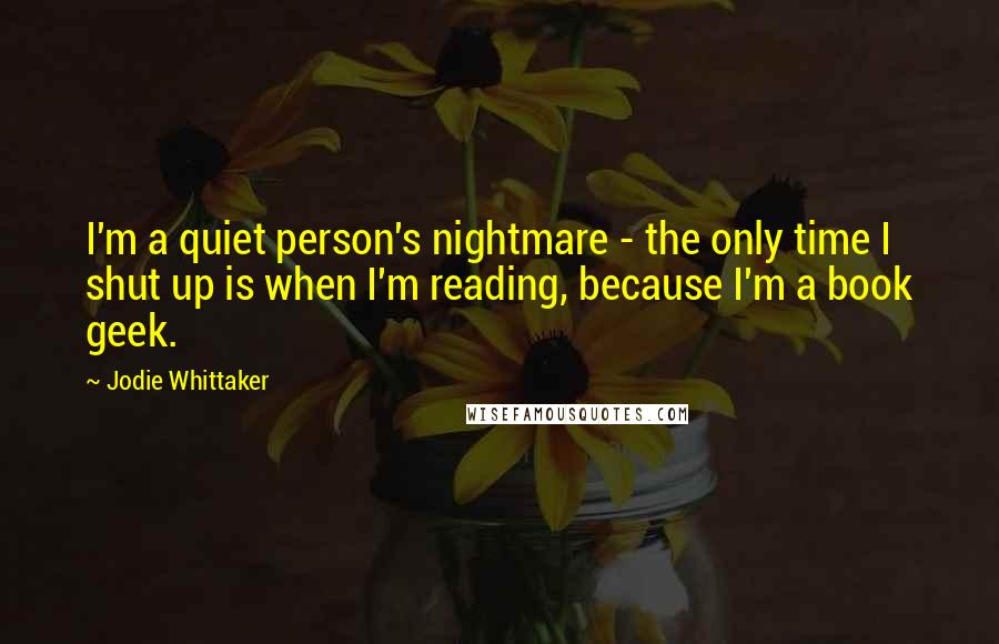 Jodie Whittaker Quotes: I'm a quiet person's nightmare - the only time I shut up is when I'm reading, because I'm a book geek.