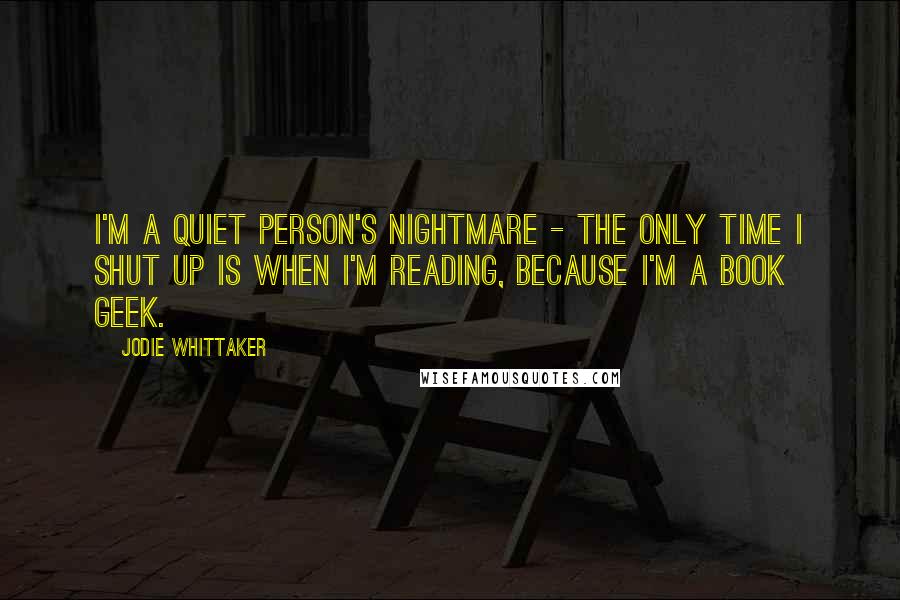 Jodie Whittaker Quotes: I'm a quiet person's nightmare - the only time I shut up is when I'm reading, because I'm a book geek.