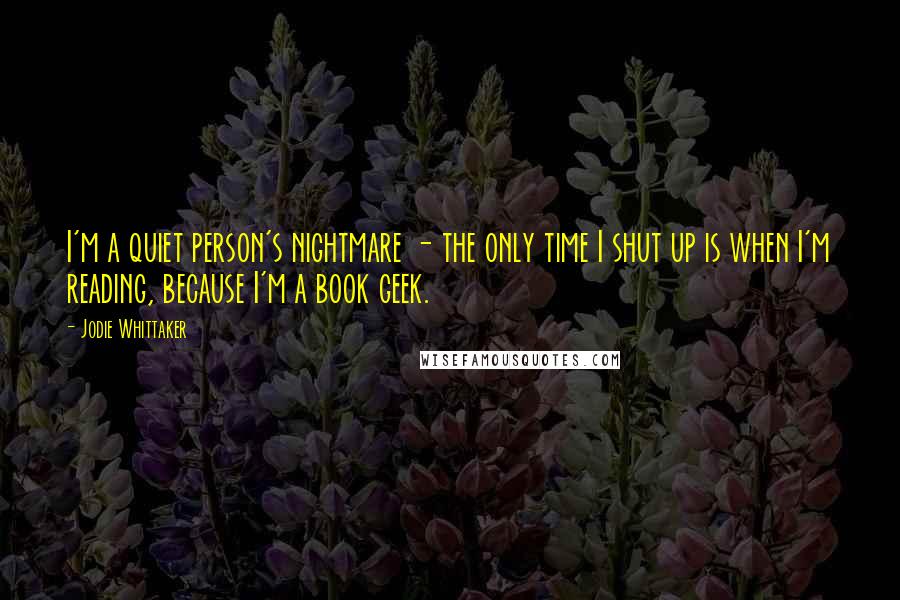 Jodie Whittaker Quotes: I'm a quiet person's nightmare - the only time I shut up is when I'm reading, because I'm a book geek.