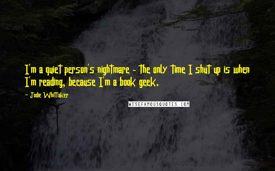 Jodie Whittaker Quotes: I'm a quiet person's nightmare - the only time I shut up is when I'm reading, because I'm a book geek.