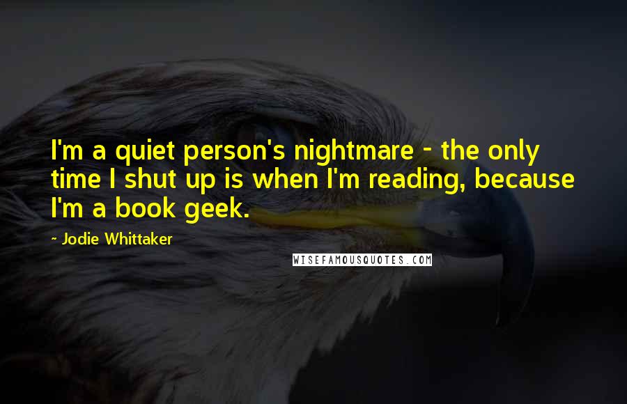 Jodie Whittaker Quotes: I'm a quiet person's nightmare - the only time I shut up is when I'm reading, because I'm a book geek.