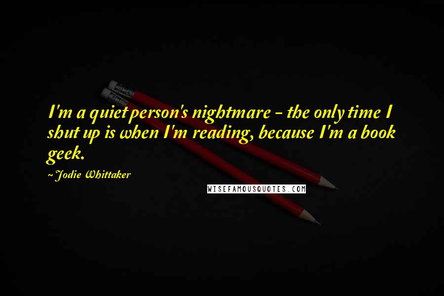 Jodie Whittaker Quotes: I'm a quiet person's nightmare - the only time I shut up is when I'm reading, because I'm a book geek.