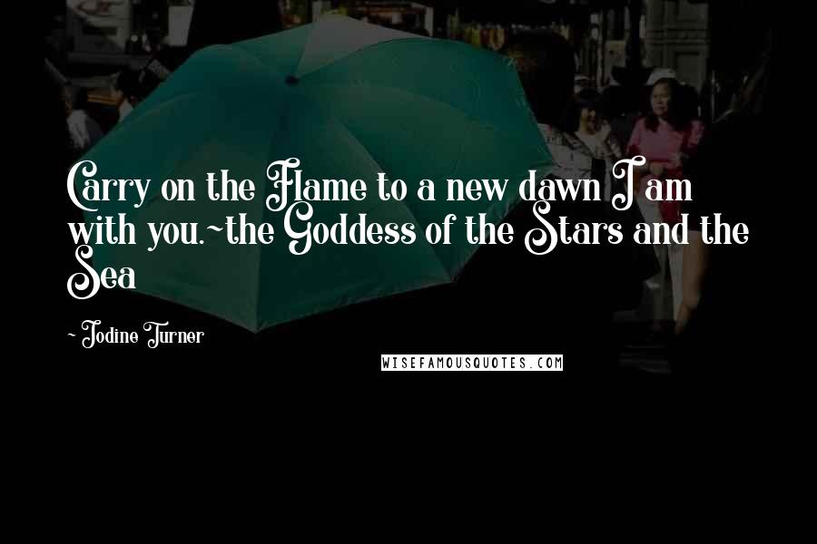 Jodine Turner Quotes: Carry on the Flame to a new dawn I am with you.~the Goddess of the Stars and the Sea