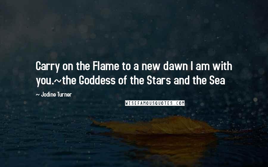 Jodine Turner Quotes: Carry on the Flame to a new dawn I am with you.~the Goddess of the Stars and the Sea