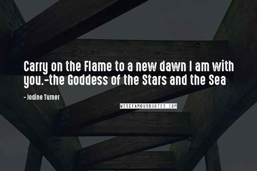 Jodine Turner Quotes: Carry on the Flame to a new dawn I am with you.~the Goddess of the Stars and the Sea