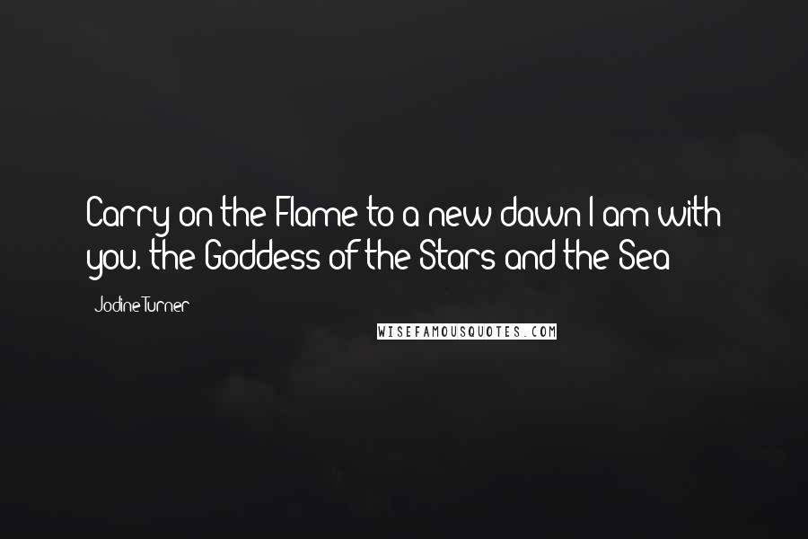 Jodine Turner Quotes: Carry on the Flame to a new dawn I am with you.~the Goddess of the Stars and the Sea