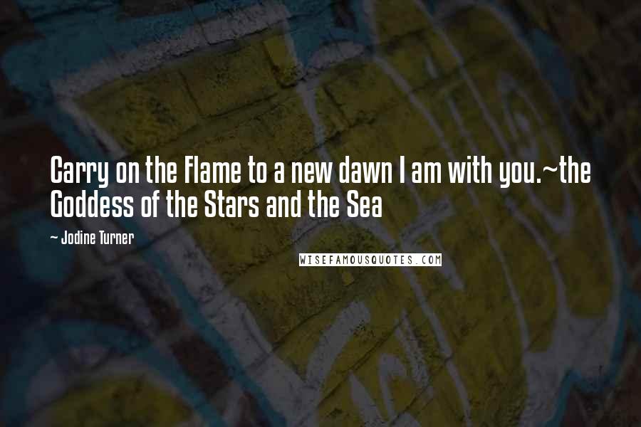 Jodine Turner Quotes: Carry on the Flame to a new dawn I am with you.~the Goddess of the Stars and the Sea