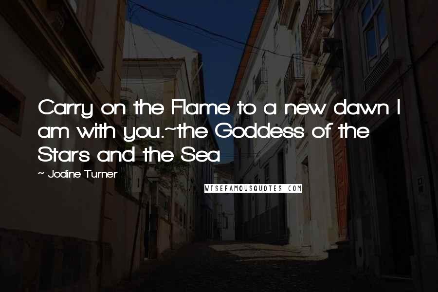 Jodine Turner Quotes: Carry on the Flame to a new dawn I am with you.~the Goddess of the Stars and the Sea