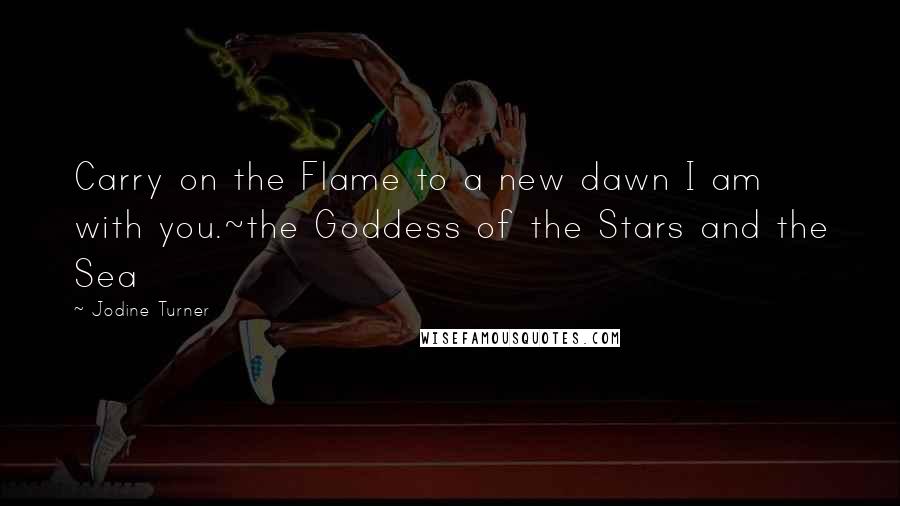 Jodine Turner Quotes: Carry on the Flame to a new dawn I am with you.~the Goddess of the Stars and the Sea