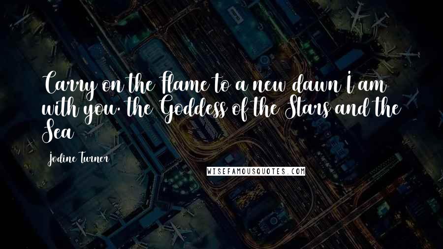 Jodine Turner Quotes: Carry on the Flame to a new dawn I am with you.~the Goddess of the Stars and the Sea