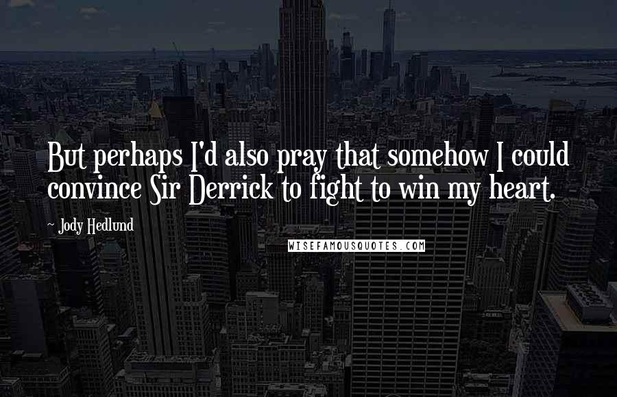 Jody Hedlund Quotes: But perhaps I'd also pray that somehow I could convince Sir Derrick to fight to win my heart.