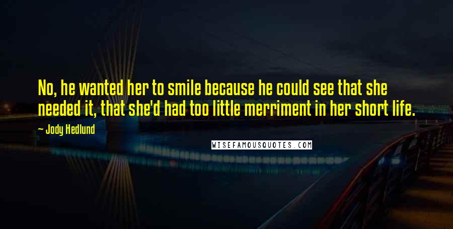 Jody Hedlund Quotes: No, he wanted her to smile because he could see that she needed it, that she'd had too little merriment in her short life.