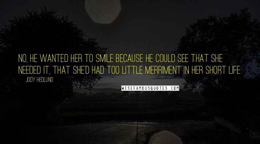 Jody Hedlund Quotes: No, he wanted her to smile because he could see that she needed it, that she'd had too little merriment in her short life.