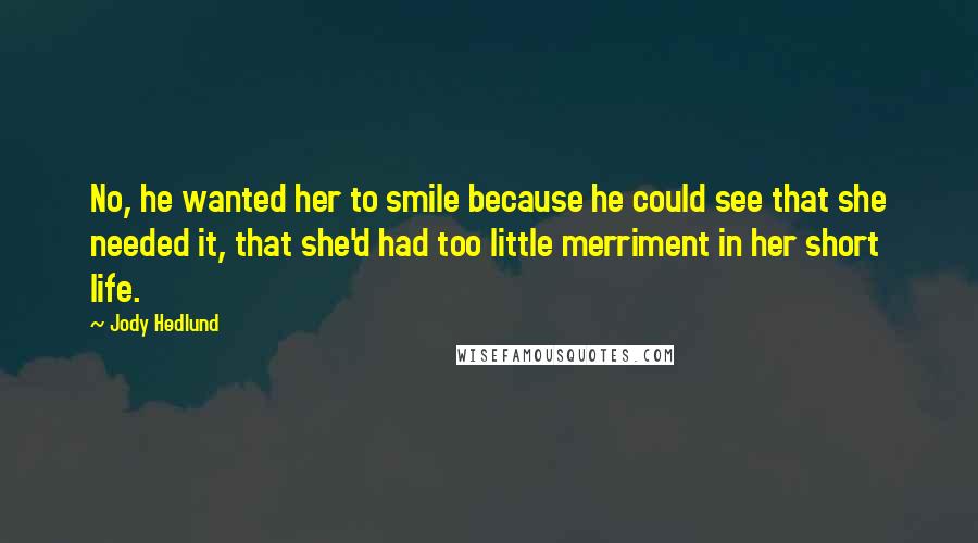 Jody Hedlund Quotes: No, he wanted her to smile because he could see that she needed it, that she'd had too little merriment in her short life.