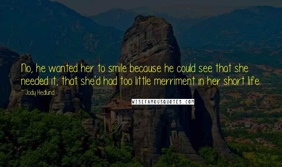 Jody Hedlund Quotes: No, he wanted her to smile because he could see that she needed it, that she'd had too little merriment in her short life.