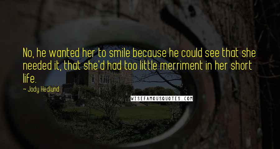 Jody Hedlund Quotes: No, he wanted her to smile because he could see that she needed it, that she'd had too little merriment in her short life.