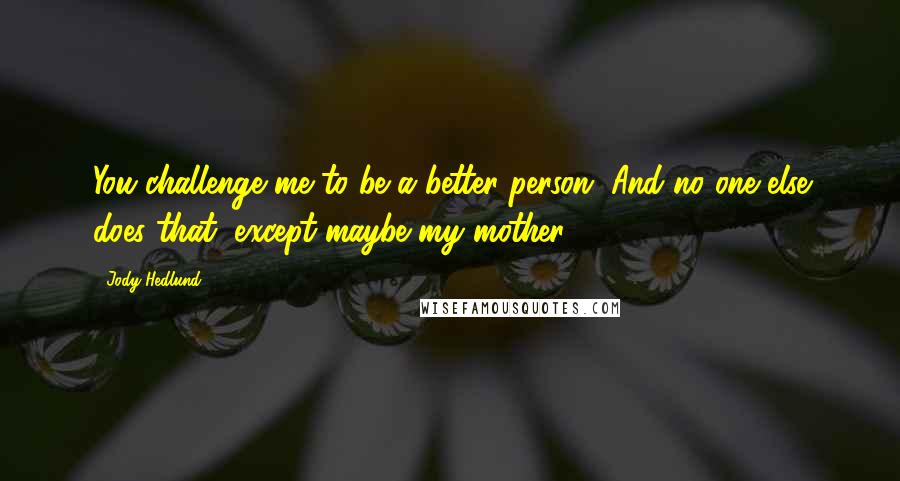 Jody Hedlund Quotes: You challenge me to be a better person. And no one else does that, except maybe my mother.