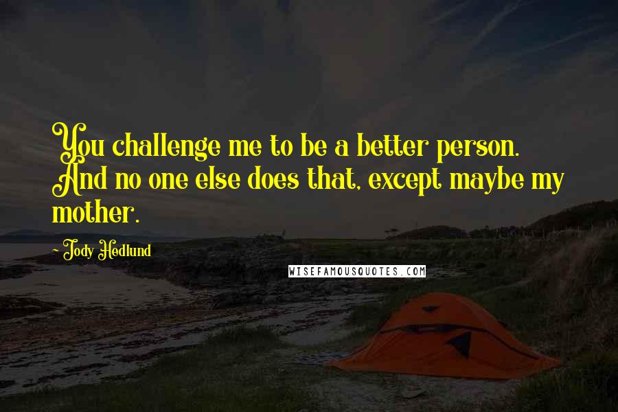 Jody Hedlund Quotes: You challenge me to be a better person. And no one else does that, except maybe my mother.