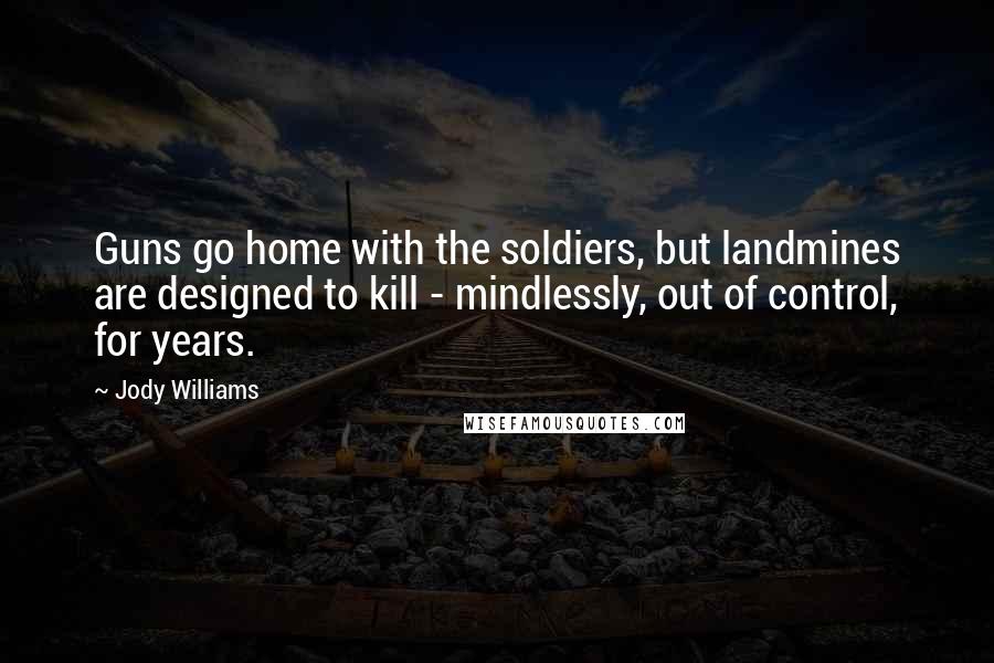 Jody Williams Quotes: Guns go home with the soldiers, but landmines are designed to kill - mindlessly, out of control, for years.