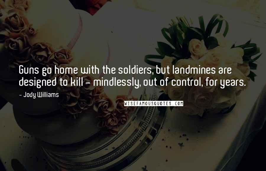 Jody Williams Quotes: Guns go home with the soldiers, but landmines are designed to kill - mindlessly, out of control, for years.