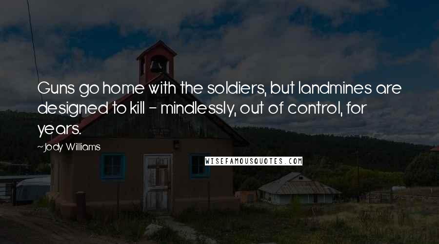 Jody Williams Quotes: Guns go home with the soldiers, but landmines are designed to kill - mindlessly, out of control, for years.
