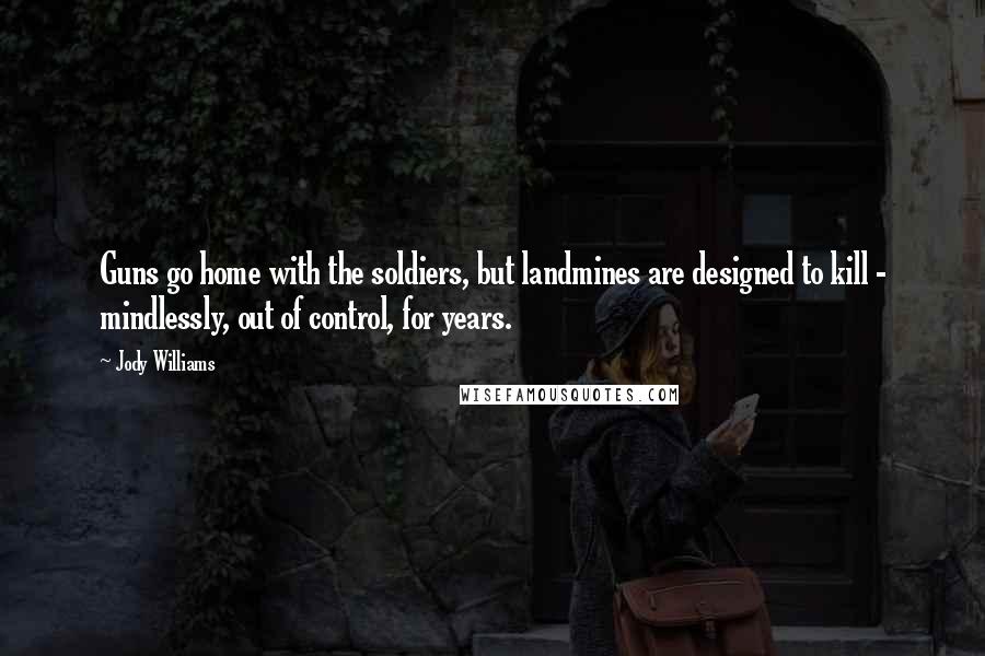Jody Williams Quotes: Guns go home with the soldiers, but landmines are designed to kill - mindlessly, out of control, for years.