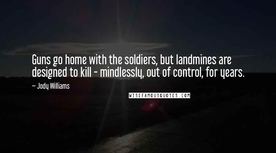 Jody Williams Quotes: Guns go home with the soldiers, but landmines are designed to kill - mindlessly, out of control, for years.